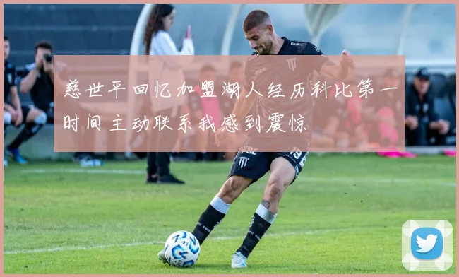 慈世平回忆加盟湖人经历科比第一时间主动联系我感到震惊