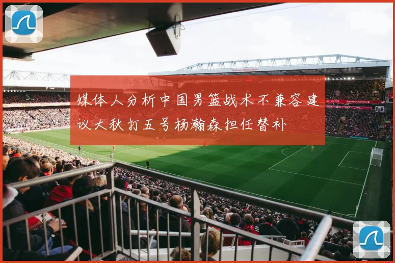 媒体人分析中国男篮战术不兼容建议大秋打五号杨瀚森担任替补