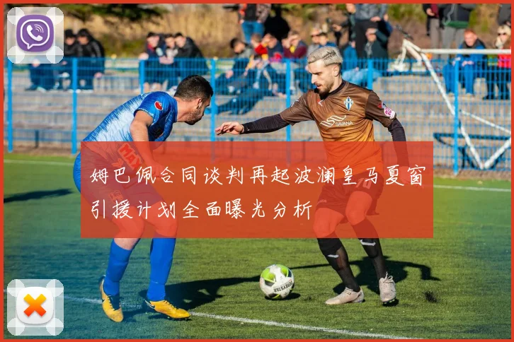 姆巴佩合同谈判再起波澜皇马夏窗引援计划全面曝光分析