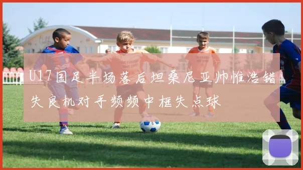 U17国足半场落后坦桑尼亚帅惟浩错失良机对手频频中框失点球