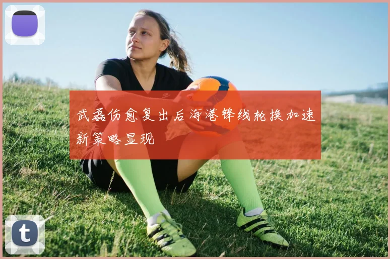 武磊伤愈复出后海港锋线轮换加速新策略显现