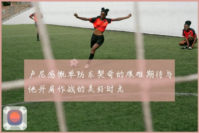 卢尼感慨单防东契奇的艰难期待与他并肩作战的美好时光