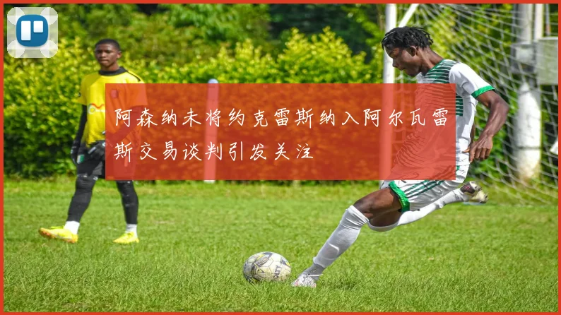 阿森纳未将约克雷斯纳入阿尔瓦雷斯交易谈判引发关注
