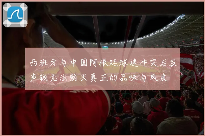 西班牙与中国阿根廷球迷冲突后发声钱无法购买真正的品味与风度